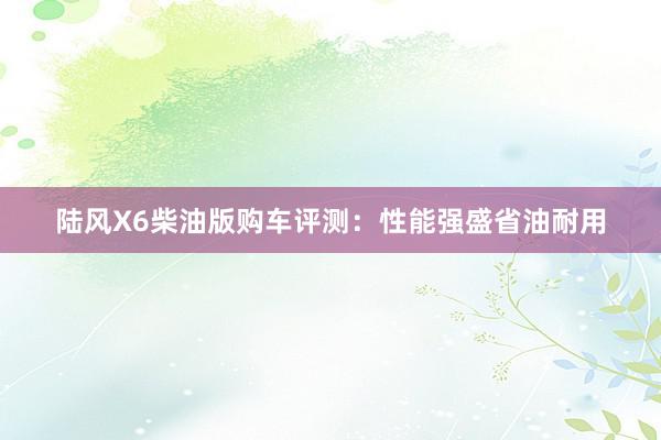 陆风X6柴油版购车评测：性能强盛省油耐用