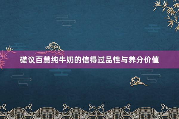 磋议百慧纯牛奶的信得过品性与养分价值