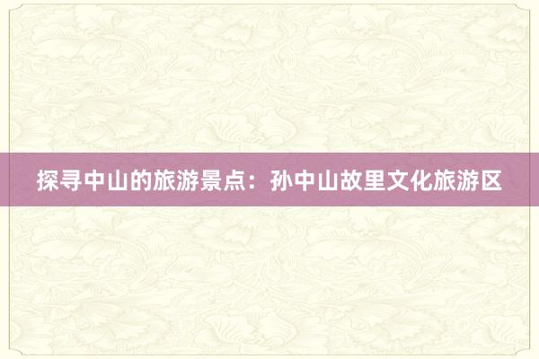 探寻中山的旅游景点：孙中山故里文化旅游区