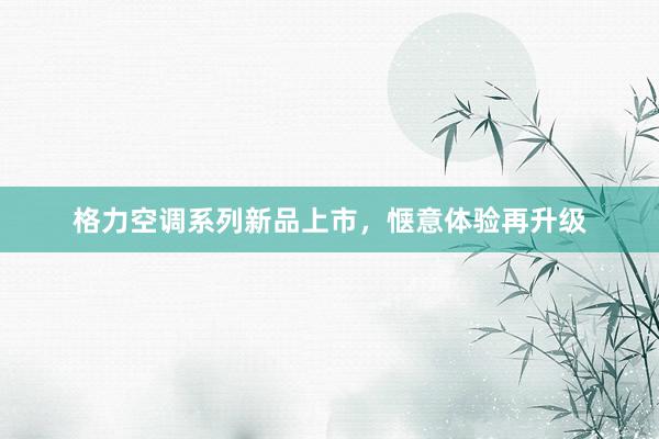 格力空调系列新品上市，惬意体验再升级