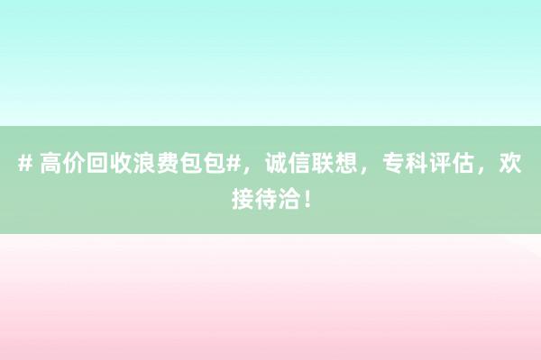 # 高价回收浪费包包#，诚信联想，专科评估，欢接待洽！